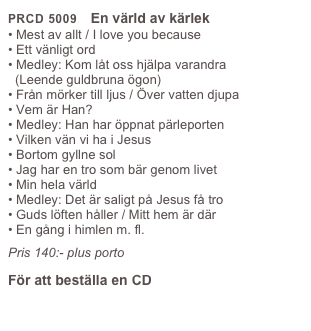 PRCD 5009    En värld av kärlek
• Mest av allt / I love you because 
• Ett vänligt ord
• Medley: Kom låt oss hjälpa varandra 
  (Leende guldbruna ögon)
• Från mörker till ljus / Över vatten djupa
• Vem är Han?
• Medley: Han har öppnat pärleporten
• Vilken vän vi ha i Jesus
• Bortom gyllne sol
• Jag har en tro som bär genom livet
• Min hela värld
• Medley: Det är saligt på Jesus få tro 
• Guds löften håller / Mitt hem är där
• En gång i himlen m. fl.
Pris 140:- plus porto
För att beställa en CD
Klicka här
